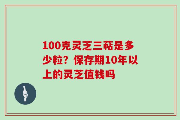 100克灵芝三萜是多少粒？保存期10年以上的灵芝值钱吗