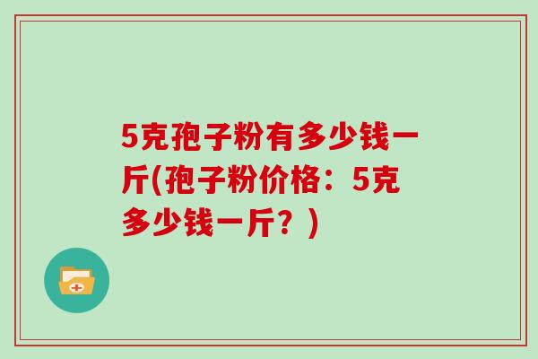 5克孢子粉有多少钱一斤(孢子粉价格：5克多少钱一斤？)