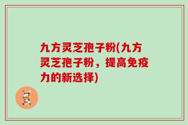 九方灵芝孢子粉(九方灵芝孢子粉，提高免疫力的新选择)