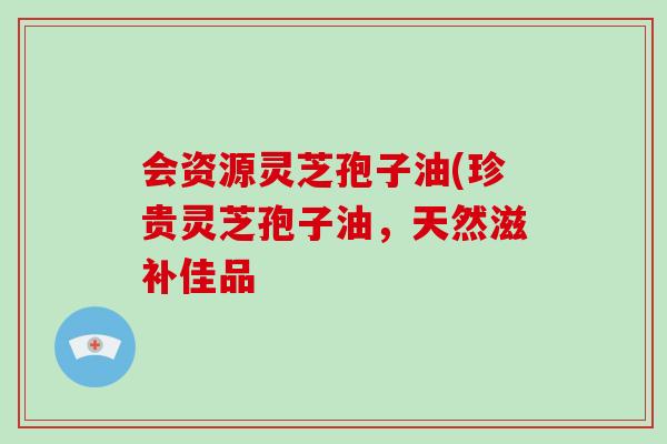 会资源灵芝孢子油(珍贵灵芝孢子油，天然滋补佳品