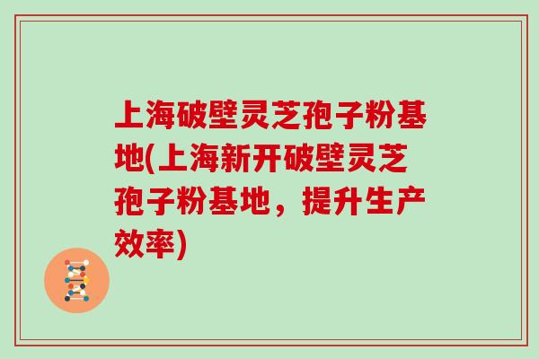 上海破壁灵芝孢子粉基地(上海新开破壁灵芝孢子粉基地，提升生产效率)
