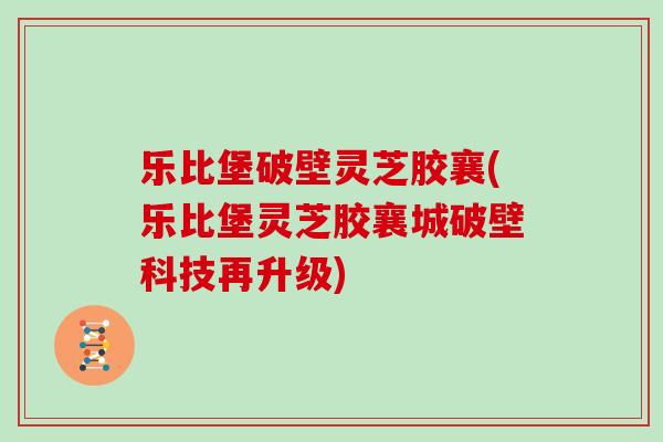 乐比堡破壁灵芝胶襄(乐比堡灵芝胶襄城破壁科技再升级)