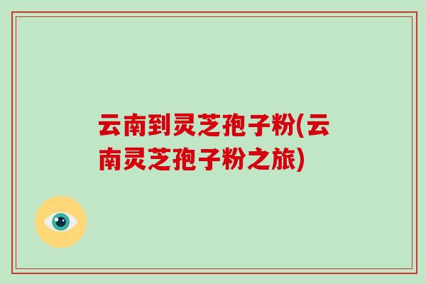云南到灵芝孢子粉(云南灵芝孢子粉之旅)