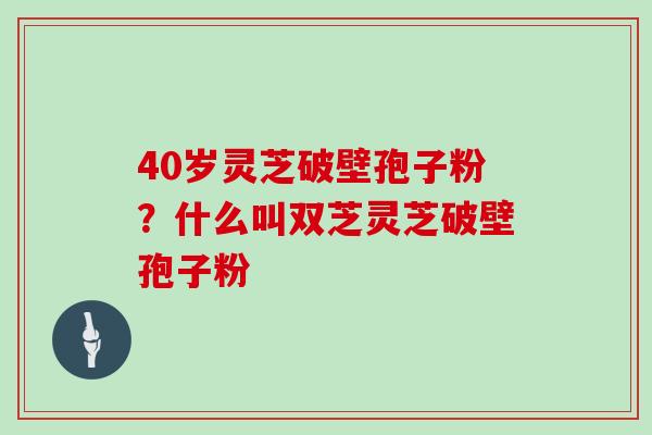 40岁灵芝破壁孢子粉？什么叫双芝灵芝破壁孢子粉