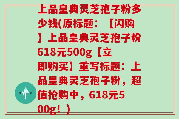 上品皇典灵芝孢子粉多少钱(原标题：【闪购】上品皇典灵芝孢子粉618元500g【立即购买】重写标题：上品皇典灵芝孢子粉，超值抢购中，618元500g！)