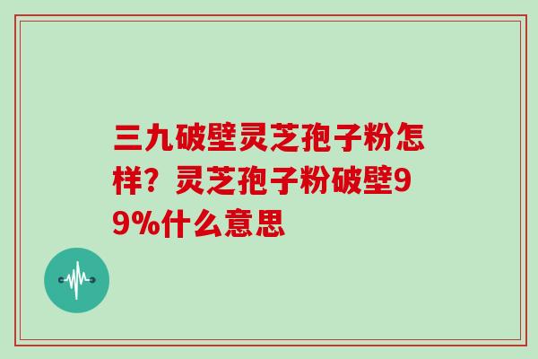 三九破壁灵芝孢子粉怎样？灵芝孢子粉破壁99%什么意思