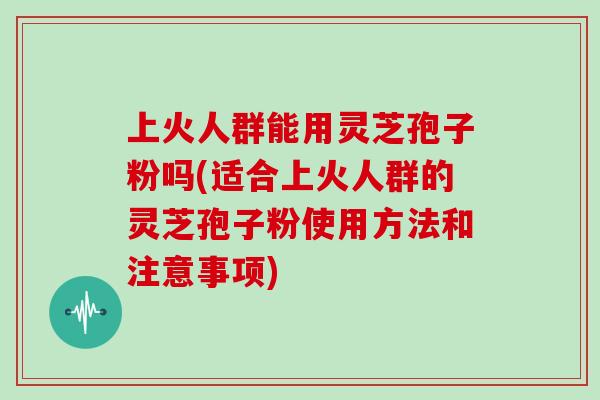 上火人群能用灵芝孢子粉吗(适合上火人群的灵芝孢子粉使用方法和注意事项)