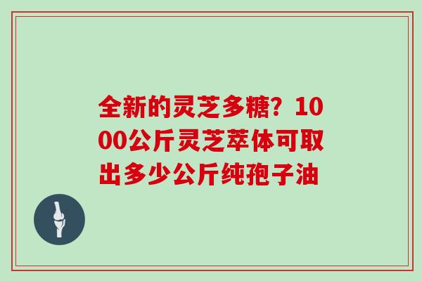 全新的灵芝多糖？1000公斤灵芝萃体可取出多少公斤纯孢子油