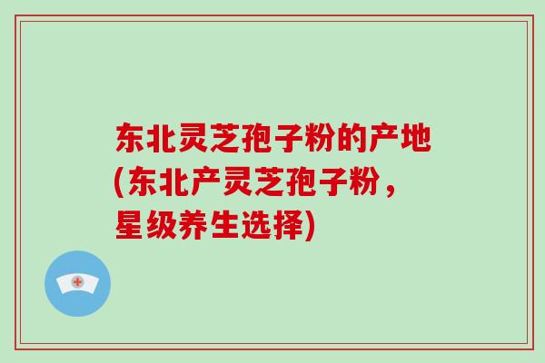 东北灵芝孢子粉的产地(东北产灵芝孢子粉，星级养生选择)