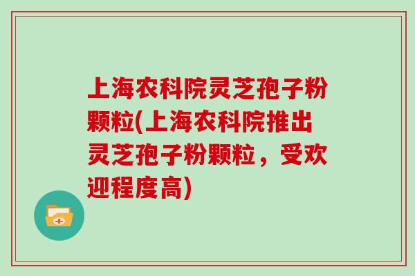 上海农科院灵芝孢子粉颗粒(上海农科院推出灵芝孢子粉颗粒，受欢迎程度高)