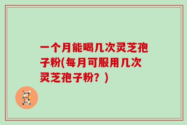 一个月能喝几次灵芝孢子粉(每月可服用几次灵芝孢子粉？)