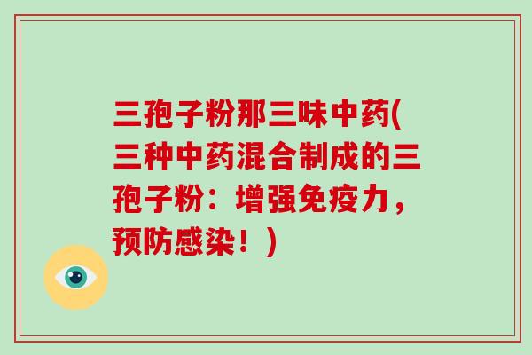 三孢子粉那三味中药(三种中药混合制成的三孢子粉：增强免疫力，预防感染！)