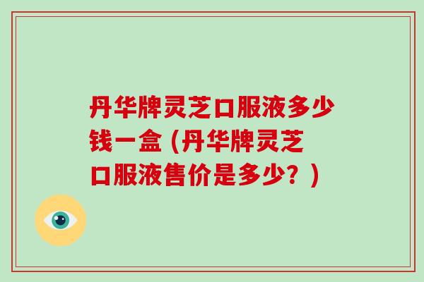 丹华牌灵芝口服液多少钱一盒 (丹华牌灵芝口服液售价是多少？)