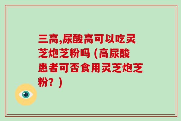 三高,尿酸高可以吃灵芝炮芝粉吗 (高尿酸患者可否食用灵芝炮芝粉？)