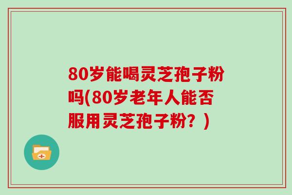 80岁能喝灵芝孢子粉吗(80岁老年人能否服用灵芝孢子粉？)