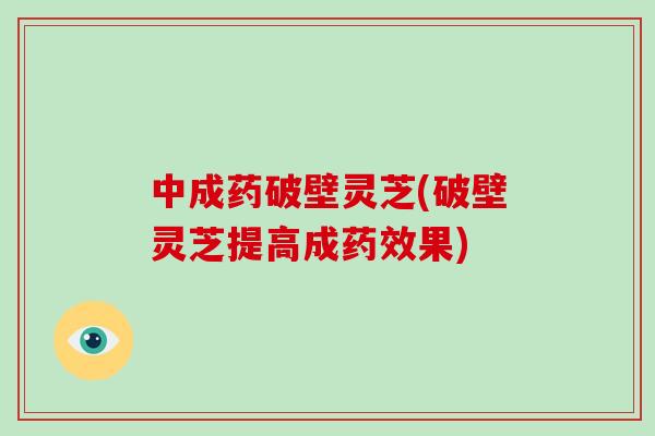中成药破壁灵芝(破壁灵芝提高成药效果)
