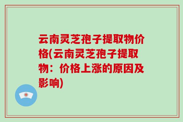 云南灵芝孢子提取物价格(云南灵芝孢子提取物：价格上涨的原因及影响)