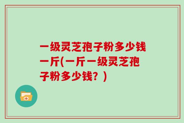 一级灵芝孢子粉多少钱一斤(一斤一级灵芝孢子粉多少钱？)