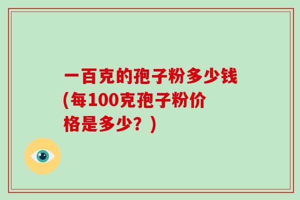 一百克的孢子粉多少钱(每100克孢子粉价格是多少？)