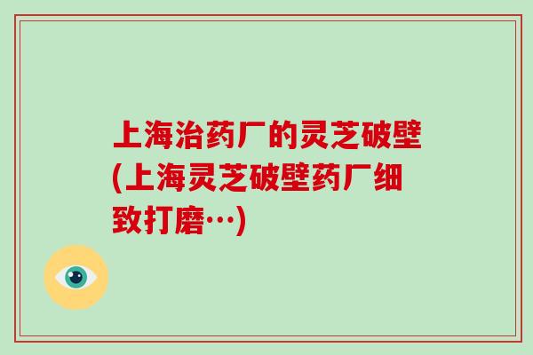 上海治药厂的灵芝破壁(上海灵芝破壁药厂细致打磨…)
