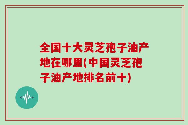 全国十大灵芝孢子油产地在哪里(中国灵芝孢子油产地排名前十)-第1张图片-灵芝大师 全国十大灵芝孢子油产地在哪里(中国灵芝孢子油产地排名前十)-第1张图片-灵芝大师