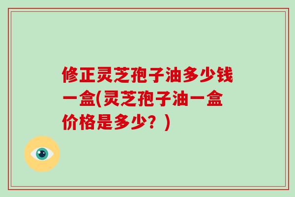 修正灵芝孢子油多少钱一盒(灵芝孢子油一盒价格是多少？)