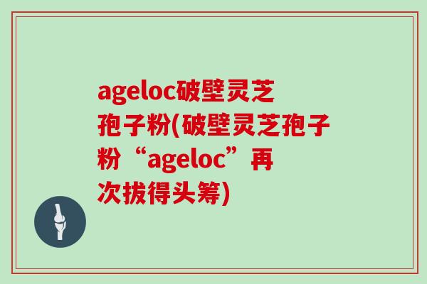 ageloc破壁灵芝孢子粉(破壁灵芝孢子粉“ageloc”再次拔得头筹)