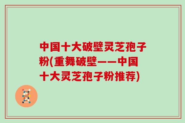 中国十大破壁灵芝孢子粉(重舞破壁——中国十大灵芝孢子粉推荐)