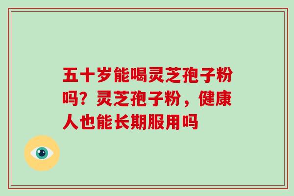 五十岁能喝灵芝孢子粉吗？灵芝孢子粉，健康人也能长期服用吗