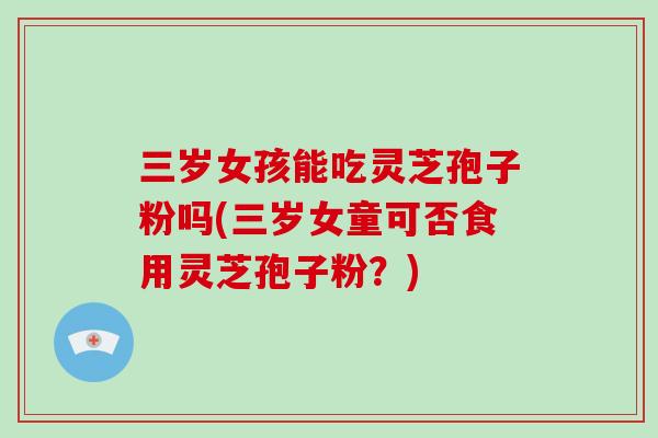 三岁女孩能吃灵芝孢子粉吗(三岁女童可否食用灵芝孢子粉？)