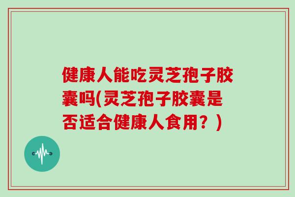 健康人能吃灵芝孢子胶囊吗(灵芝孢子胶囊是否适合健康人食用？)