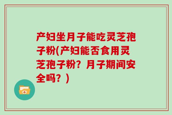 产妇坐月子能吃灵芝孢子粉(产妇能否食用灵芝孢子粉？月子期间安全吗？)