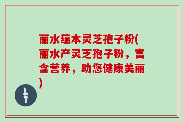 丽水蕴本灵芝孢子粉(丽水产灵芝孢子粉，富含营养，助您健康美丽)