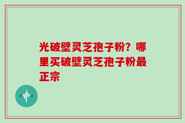 光破壁灵芝孢子粉？哪里买破壁灵芝孢子粉最正宗