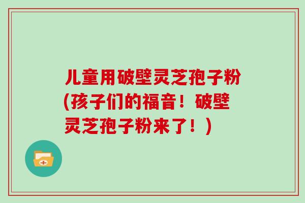 儿童用破壁灵芝孢子粉(孩子们的福音！破壁灵芝孢子粉来了！)