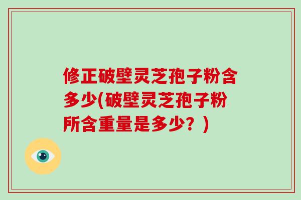 修正破壁灵芝孢子粉含多少(破壁灵芝孢子粉所含重量是多少？)