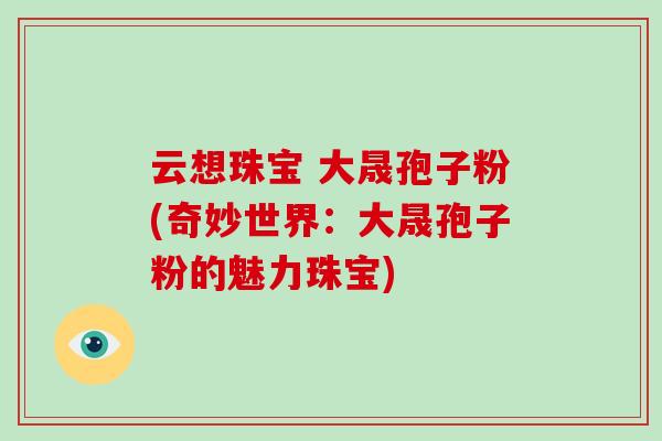云想珠宝 大晟孢子粉(奇妙世界：大晟孢子粉的魅力珠宝)