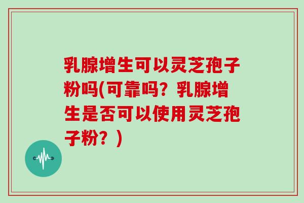 乳腺增生可以灵芝孢子粉吗(可靠吗？乳腺增生是否可以使用灵芝孢子粉？)