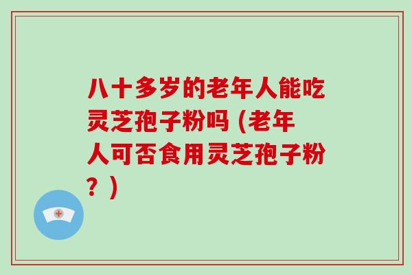 八十多岁的老年人能吃灵芝孢子粉吗 (老年人可否食用灵芝孢子粉？)