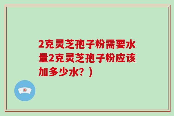 2克灵芝孢子粉需要水量2克灵芝孢子粉应该加多少水？)