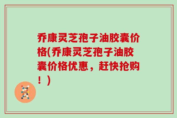 乔康灵芝孢子油胶囊价格(乔康灵芝孢子油胶囊价格优惠，赶快抢购！)