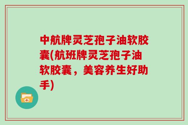 中航牌灵芝孢子油软胶囊(航班牌灵芝孢子油软胶囊，美容养生好助手)