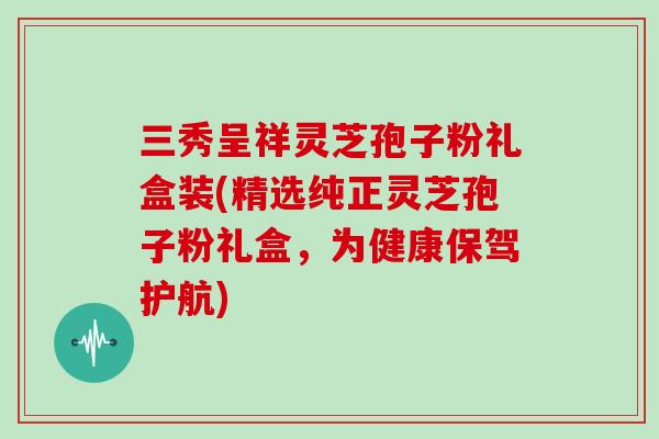 三秀呈祥灵芝孢子粉礼盒装(精选纯正灵芝孢子粉礼盒，为健康保驾护航)