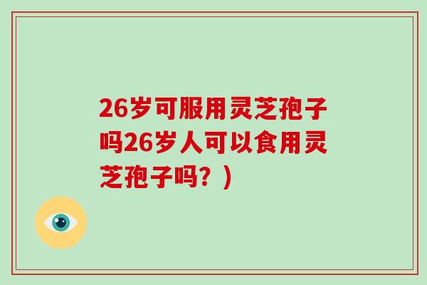 26岁可服用灵芝孢子吗26岁人可以食用灵芝孢子吗？)