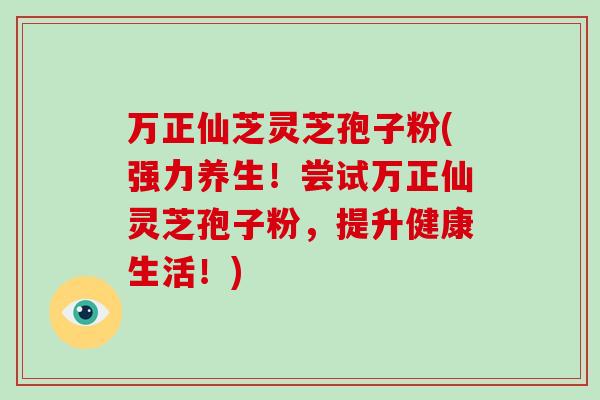 万正仙芝灵芝孢子粉(强力养生！尝试万正仙灵芝孢子粉，提升健康生活！)