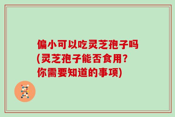 偏小可以吃灵芝孢子吗(灵芝孢子能否食用？你需要知道的事项)