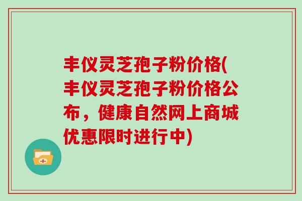 丰仪灵芝孢子粉价格(丰仪灵芝孢子粉价格公布，健康自然网上商城优惠限时进行中)