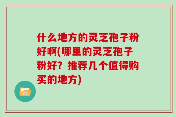 什么地方的灵芝孢子粉好啊(哪里的灵芝孢子粉好？推荐几个值得购买的地方)