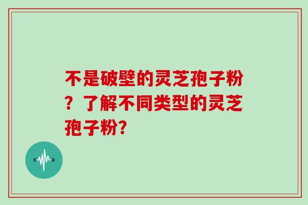不是破壁的灵芝孢子粉?了解不同类型的灵芝孢子粉?-第1张图片-灵芝大师 不是破壁的灵芝孢子粉?了解不同类型的灵芝孢子粉?-第1张图片-灵芝大师