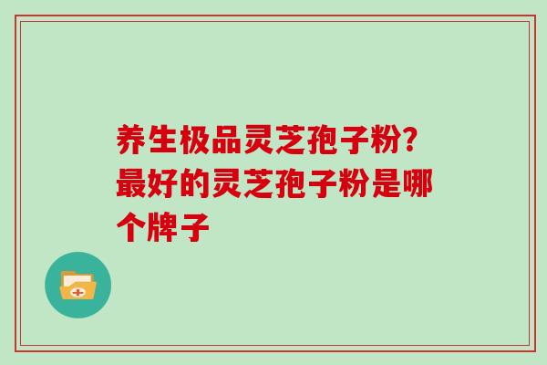 养生极品灵芝孢子粉？最好的灵芝孢子粉是哪个牌子